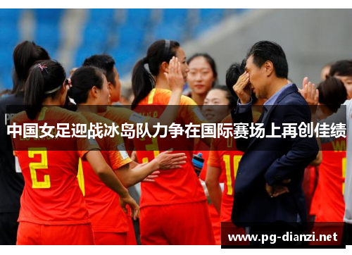 中国女足迎战冰岛队力争在国际赛场上再创佳绩